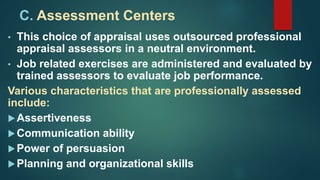 C. Assessment Centers
• This choice of appraisal uses outsourced professional
appraisal assessors in a neutral environment.
• Job related exercises are administered and evaluated by
trained assessors to evaluate job performance.
Various characteristics that are professionally assessed
include:
Assertiveness
Communication ability
Power of persuasion
Planning and organizational skills
 