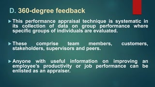 D. 360-degree feedback
 This performance appraisal technique is systematic in
its collection of data on group performance where
specific groups of individuals are evaluated.
 These comprise team members, customers,
stakeholders, supervisors and peers.
 Anyone with useful information on improving an
employee’s productivity or job performance can be
enlisted as an appraiser.
 