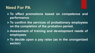 Need For PA
 To effect promotions based on competence and
performance
 To confirm the services of probationary employees
on the completion of the probation period.
 Assessment of training and development needs of
employees
 To decide upon a pay raise (as in the unorganized
sector)
 