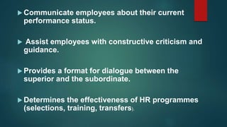  Communicate employees about their current
performance status.
 Assist employees with constructive criticism and
guidance.
 Provides a format for dialogue between the
superior and the subordinate.
 Determines the effectiveness of HR programmes
(selections, training, transfers).
 