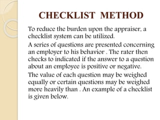CHECKLIST METHOD
To reduce the burden upon the appraiser, a
checklist system can be utilized.
A series of questions are presented concerning
an employer to his behavior . The rater then
checks to indicated if the answer to a question
about an employee is positive or negative.
The value of each question may be weighed
equally or certain questions may be weighed
more heavily than . An example of a checklist
is given below.
 