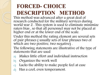 FORCED- CHOICE
DESCRIPTION METHOD
This method was advanced after a great deal of
research conducted for the military services during
world war 2 . This system is used to eliminate minimize
raters bias , so that all personnel may not be placed at
higher end or at the lower end of the scale.
Under this method the rating element are several sets
of pair phrases ( usually sets of four phrases two of
which are two positive, two negative) .
The following statements are illustrative of the type of
statements that are used
a) Makes little effort and individual instruction
b) Organizes the work well
c) Lacks the ability to make people feel at ease
d) Has a cool, even temperament.
 