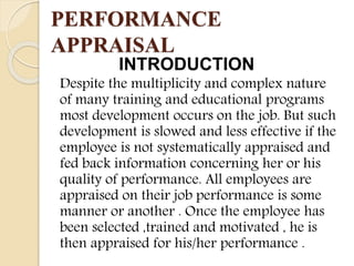 PERFORMANCE
APPRAISAL
INTRODUCTION
Despite the multiplicity and complex nature
of many training and educational programs
most development occurs on the job. But such
development is slowed and less effective if the
employee is not systematically appraised and
fed back information concerning her or his
quality of performance. All employees are
appraised on their job performance is some
manner or another . Once the employee has
been selected ,trained and motivated , he is
then appraised for his/her performance .
 