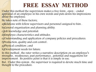 FREE ESSAY METHOD
Under this method the supervision makes a free form , open – ended
appraisal of an employee in his own words and puts down his impressions
about the employee.
He takes note of these factors;
a)Relations with fellow supervisors and personnel assigned to him .
b)General organization and planning ability.
c)Job knowledge and potential.
d)Employee characteristics and attitudes.
e)Understanding and application of company policies and procedures.
f)Production, quality and cost control .
g)Physical condition ; and
h)Development needs for future.
In this method , the rater writes a narrative description on an employee’s
strengths , weaknesses, past performance , potential and suggestions for
improvement . Its positive point is that it is simple in use.
But , Under this system , the supervisor is required to devote much time and
thought to the procedure.
 