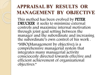 APPRAISAL BY RESULTS OR
MANAGEMENT BY OBJECTIVE
This method has been evolved by PETER
DRUCKER it seeks to minimize external
controls and maximize internal motivation
through joint goal setting between the
manager and the subordinate and increasing
the subordinate’s own control of his work .
“MBO(Management by objective) is a
comprehensive managerial system that
integrates many managerial activity
consciocesly directed towards effective and
efficient achievement of organizational
objectives.”
 
