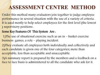 ASSESSMENT CENTRE METHOD
Under this method many evaluators join together to judge employee
performance in several situation with the use of a variety of criteria .
It is used mostly to help select employees for the first level (the lowest
) supervisory positions .
Some Key Features Of This System Are :
1)The use of situational exercise such as an in – basket exercise
business games, a role – playing incident.
2)They evaluate all employees both individually and collectively and
each candidate is given one of the four categories; more than
acceptable, less than acceptable and unacceptable.
3)A summary report is prepared by the members and a feedback on a
face to face basis is administered to all the candidate who ask for it.
 