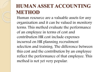 HUMAN ASSET ACCOUNTING
METHOD
Human resource are a valuable assets for any
organization and it can be valued in monitory
terms. This method evaluate the performance
of an employee in terms of cost and
contribution HR cost include expenses
incurred on HR planning recruitment
selection and training. The difference between
this cost and the contribution by an employee
reflect the performance of that employee. This
method is not yet very popular.
 