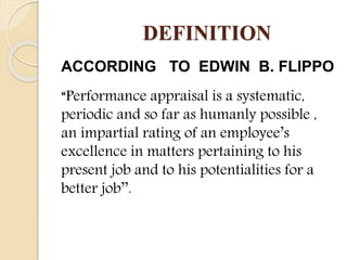 DEFINITION
ACCORDING TO EDWIN B. FLIPPO
“Performance appraisal is a systematic,
periodic and so far as humanly possible ,
an impartial rating of an employee’s
excellence in matters pertaining to his
present job and to his potentialities for a
better job’’.
 