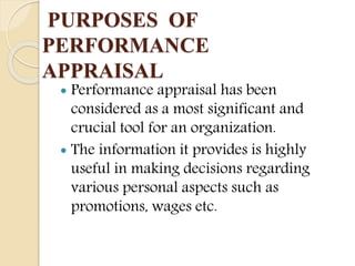 PURPOSES OF
PERFORMANCE
APPRAISAL
 Performance appraisal has been
considered as a most significant and
crucial tool for an organization.
 The information it provides is highly
useful in making decisions regarding
various personal aspects such as
promotions, wages etc.
 