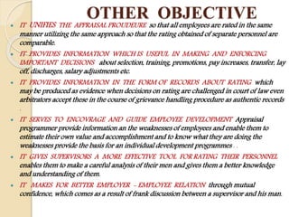 OTHER OBJECTIVE
 IT UNIFIES THE APPRAISAL PROUDEURE so that all employees are rated in the same
manner utilizing the same approach so that the rating obtained of separate personnel are
comparable.
 IT PROVIDES INFORMATION WHICH IS USEFUL IN MAKING AND ENFORCING
IMPORTANT DECISIONS about selection, training, promotions, pay increases, transfer, lay
off, discharges, salary adjustments etc.
 IT PROVIDES INFORMATION IN THE FORM OF RECORDS ABOUT RATING which
may be produced as evidence when decisions on rating are challenged in court of law even
arbitrators accept these in the course of grievance handling procedure as authentic records
.
 IT SERVES TO ENCOVRAGE AND GUIDE EMPLOYEE DEVELOPMENT Appraisal
programmer provide information an the weaknesses of employees and enable them to
estimate their own value and accomplishment and to know what they are doing the
weaknesses provide the basis for an individual development programmes . .
 IT GIVES SUPERVISORS A MORE EFFECTIVE TOOL FOR RATING THEIR PERSONNEL
enables them to make a careful analysis of their men and gives them a better knowledge
and understanding of them.
 IT MAKES FOR BETTER EMPLOYER - EMPLOYEE RELATION through mutual
confidence, which comes as a result of frank discussion between a supervisor and his man.
 