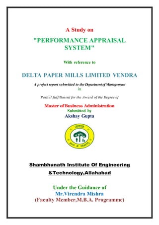 A Study on
"PERFORMANCE APPRAISAL
SYSTEM"
With reference to
DELTA PAPER MILLS LIMITED VENDRA
A project report submitted to the DepartmentofManagement
in
Partial fulfillment for the Award of the Degree of
Master of Business Administration
Submitted by
Akshay Gupta
Shambhunath Institute Of Engineering
&Technology,Allahabad
Under the Guidance of
Mr.Virendra Mishra
(Faculty Member,M.B.A. Programme)
 