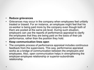 • Reduce grievances
• Grievances may occur in the company when employees feel unfairly
treated or biased. For an instance, an employee might feel that his
co-worker is being paid more by the company even though both of
them are posted at the same job level. During such situation,
employers can use the reports of performance appraisal to clarify
the employees that they are being paid on the basis of their job
performance, rather than the position they hold.
• Keep communication lines open
• The complete process of performance appraisal includes continuous
feedback from the supervisors. This way, performance appraisal
works as a bridge of communication between the employers and
employees. Also, open communication helps in strengthening the
employer-employee relationship or superior-subordinate
relationship.
 
