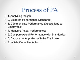 Process of PA
• 1. Analyzing the job
• 2. Establish Performance Standards:
• 3. Communicate Performance Expectations to
Employees:
• 4. Measure Actual Performance:
• 5. Compare Actual Performance with Standards:
• 6. Discuss the Appraisal with the Employee:
• 7. Initiate Corrective Action:
 