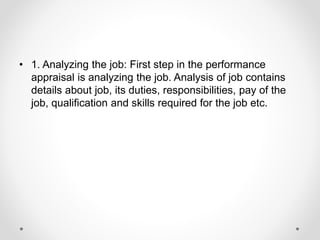 • 1. Analyzing the job: First step in the performance
appraisal is analyzing the job. Analysis of job contains
details about job, its duties, responsibilities, pay of the
job, qualification and skills required for the job etc.
 