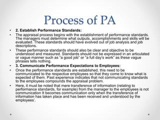 Process of PA
• 2. Establish Performance Standards:
• The appraisal process begins with the establishment of performance standards.
The managers must determine what outputs, accomplishments and skills will be
evaluated. These standards should have evolved out of job analysis and job
descriptions.
• These performance standards should also be clear and objective to be
understood and measured. Standards should not be expressed in an articulated
or vague manner such as “a good job” or “a full day’s work” as these vague
phrases tells nothing.
• 3. Communicate Performance Expectations to Employees:
• Once the performance standards are established, this need to be
communicated to the respective employees so that they come to know what is
expected of them. Past experience indicates that not communicating standards
to the employees compounds the appraisal problem.
• Here, it must be noted that mere transference of information (relating to
performance standards, for example) from the manager to the employees is not
communication It becomes communication only when the transference of
information has taken place and has been received and understood by the
employees’.
 