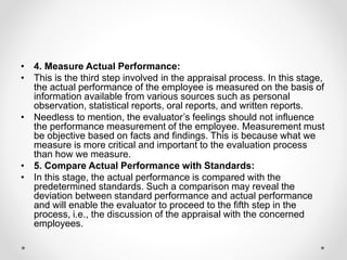 • 4. Measure Actual Performance:
• This is the third step involved in the appraisal process. In this stage,
the actual performance of the employee is measured on the basis of
information available from various sources such as personal
observation, statistical reports, oral reports, and written reports.
• Needless to mention, the evaluator’s feelings should not influence
the performance measurement of the employee. Measurement must
be objective based on facts and findings. This is because what we
measure is more critical and important to the evaluation process
than how we measure.
• 5. Compare Actual Performance with Standards:
• In this stage, the actual performance is compared with the
predetermined standards. Such a comparison may reveal the
deviation between standard performance and actual performance
and will enable the evaluator to proceed to the fifth step in the
process, i.e., the discussion of the appraisal with the concerned
employees.
 