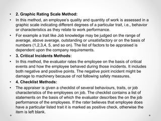 • 2. Graphic Rating Scale Method:
• In this method, an employee’s quality and quantity of work is assessed in a
graphic scale indicating different degrees of a particular trait, i.e., behavior
or characteristics as they relate to work performance.
• For example a trait like Job knowledge may be judged on the range of
average, above average, outstanding or unsatisfactory or on the basis of
numbers (1,2,3,4, 5, and so on). The list of factors to be appraised is
dependent upon the company requirements.
• 3. Critical Incidents Methods:
• In this method, the evaluator rates the employee on the basis of critical
events and how the employee behaved during those incidents. It includes
both negative and positive points. The negative point incident might be
damage to machinery because of not following safety measures.
• 4. Checklist Methods:
• The appraiser is given a checklist of several behaviours, traits, or job
characteristics of the employees on job. The checklist contains a list of
statements on the basis of which the evaluator describes the on the job
performance of the employees. If the rater believes that employee does
have a particular listed trait it is marked as positive check, otherwise the
item is left blank.
 