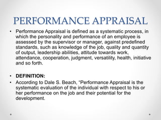 PERFORMANCE APPRAISAL
• Performance Appraisal is defined as a systematic process, in
which the personality and performance of an employee is
assessed by the supervisor or manager, against predefined
standards, such as knowledge of the job, quality and quantity
of output, leadership abilities, attitude towards work,
attendance, cooperation, judgment, versatility, health, initiative
and so forth.
• DEFINITION:
• According to Dale S. Beach, “Performance Appraisal is the
systematic evaluation of the individual with respect to his or
her performance on the job and their potential for the
development.
 