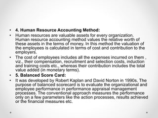 • 4. Human Resource Accounting Method:
• Human resources are valuable assets for every organization.
Human resource accounting method values the relative worth of
these assets in the terms of money. In this method the valuation of
the employees is calculated in terms of cost and contribution to the
employers.
• The cost of employees includes all the expenses incurred on them ,
viz., their compensation, recruitment and selection costs, induction
and training costs etc., whereas their contribution includes the total
value added (in monetary terms).
• 5. Balanced Score Card:
• It was developed by Robert Kaplan and David Norton in 1990s. The
purpose of balanced scorecard is to evaluate the organizational and
employee performance in performance appraisal management
processes. The conventional approach measures the performance
only on a few parameters like the action processes, results achieved
or the financial measures etc.
 