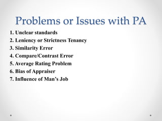 Problems or Issues with PA
1. Unclear standards
2. Leniency or Strictness Tenancy
3. Similarity Error
4. Compare/Contrast Error
5. Average Rating Problem
6. Bias of Appraiser
7. Influence of Man’s Job
 