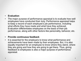 • Evaluation
• The major purpose of performance appraisal is to evaluate how well
employees have conducted their duty. Performance appraisal helps
to keep a record of each employee’s job performance, including
what efforts they have made and what have they achieved.
Evaluation differentiates employees on the basis of their job
performance, along with other factors like personality, behavior, etc.
• Provide continuous feedback
• It is essential for the employers to know what performance and
achievements have been made by their employees. But, it is also
equally important for an employee to know where they stand, where
they are going and how they are going to get there. Thus, giving
feedback to employees is also a major purpose of performance
appraisal.
 