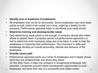 • Identify area of weakness of employees
• All employees may not be an all-rounder. Some employees may have weak
points as well, which if not sorted out in time, might be a liability for the
company. Performance appraisal helps in identifying such weak points.
• Determine training and developmental needs
• Only determining weak points is not enough. A company should also make
efforts to abolish them. A properly carried out performance appraisal is a
tool to determine what necessary steps are to be taken in order to help the
employees in improving their performance. The increment in skills and
knowledge develop an overall personality, attitude and behavior of the
employees.
• Provide career path
• Performance appraisal works as a mirror to employees and it clearly shows
what they are professionally and where they stand.
On the other hand, it helps the company in recognizing employees with
potential. Companies provide career development opportunities to such
employees and pave their way to a successful and stable career.
 