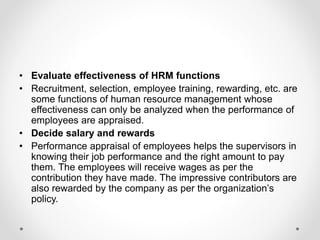 • Evaluate effectiveness of HRM functions
• Recruitment, selection, employee training, rewarding, etc. are
some functions of human resource management whose
effectiveness can only be analyzed when the performance of
employees are appraised.
• Decide salary and rewards
• Performance appraisal of employees helps the supervisors in
knowing their job performance and the right amount to pay
them. The employees will receive wages as per the
contribution they have made. The impressive contributors are
also rewarded by the company as per the organization’s
policy.
 