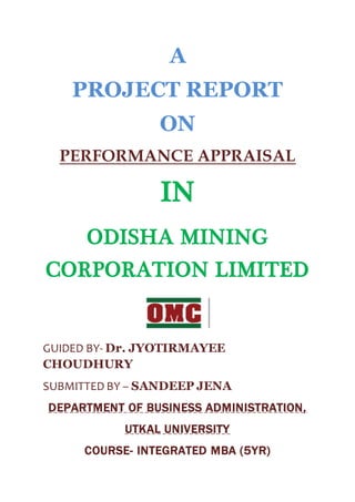 A
PROJECT REPORT
ON
PERFORMANCE APPRAISAL
IN
ODISHA MINING
CORPORATION LIMITED
GUIDED BY- Dr. JYOTIRMAYEE
CHOUDHURY
SUBMITTED BY – SANDEEP JENA
DEPARTMENT OF BUSINESS ADMINISTRATION,
UTKAL UNIVERSITY
COURSE- INTEGRATED MBA (5YR)
 