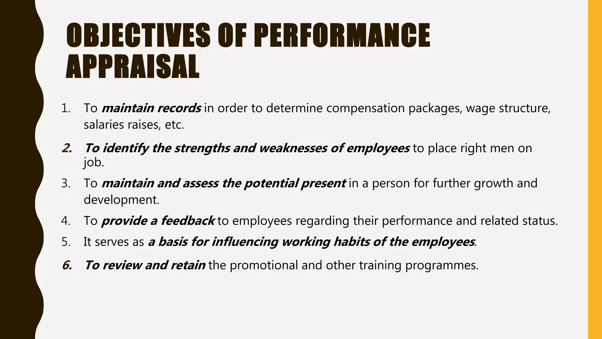 OBJECTIVES OF PERFORMANCE
APPRAISAL
1. To maintain records in order to determine compensation packages, wage structure,
salaries raises, etc.
2. To identify the strengths and weaknesses of employees to place right men on
job.
3. To maintain and assess the potential present in a person for further growth and
development.
4. To provide a feedback to employees regarding their performance and related status.
5. It serves as a basis for influencing working habits of the employees.
6. To review and retain the promotional and other training programmes.
 