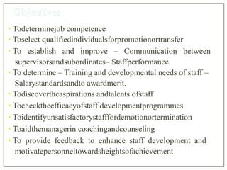 • Todeterminejob competence
• Toselect qualifiedindividualsforpromotionortransfer
• To establish and improve – Communication between
supervisorsandsubordinates– Staffperformance
• To determine – Training and developmental needs of staff –
Salarystandardsandto awardmerit.
• Todiscovertheaspirations andtalents ofstaff
• Tochecktheefficacyofstaff developmentprogrammes
• Toidentifyunsatisfactorystafffordemotionortermination
• Toaidthemanagerin coachingandcounseling
• To provide feedback to enhance staff development and
motivatepersonneltowardsheightsofachievement
 