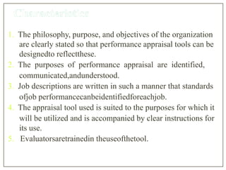 1. The philosophy, purpose, and objectives of the organization
are clearly stated so that performance appraisal tools can be
designedto reflectthese.
2. The purposes of performance appraisal are identified,
communicated,andunderstood.
3. Job descriptions are written in such a manner that standards
ofjob performancecanbeidentifiedforeachjob.
4. The appraisal tool used is suited to the purposes for which it
will be utilized and is accompanied by clear instructions for
its use.
5. Evaluatorsaretrainedin theuseofthetool.
 