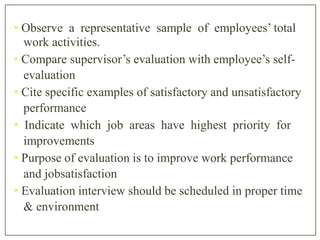 • Observe a representative sample of employees’ total
work activities.
• Compare supervisor’s evaluation with employee’s self-
evaluation
• Cite specific examples of satisfactory and unsatisfactory
performance
• Indicate which job areas have highest priority for
improvements
• Purpose of evaluation is to improve work performance
and jobsatisfaction
• Evaluation interview should be scheduled in proper time
& environment
 