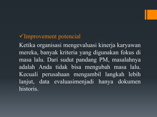 Improvement potencial
Ketika organisasi mengevaluasi kinerja karyawan
mereka, banyak kriteria yang digunakan fokus di
masa lalu. Dari sudut pandang PM, masalahnya
adalah Anda tidak bisa mengubah masa lalu.
Kecuali perusahaan mengambil langkah lebih
lanjut, data evaluasimenjadi hanya dokumen
historis.
 