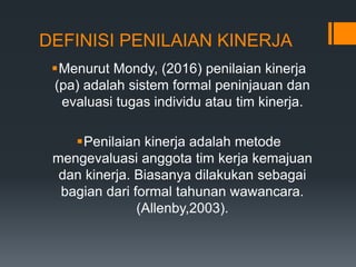 DEFINISI PENILAIAN KINERJA
Menurut Mondy, (2016) penilaian kinerja
(pa) adalah sistem formal peninjauan dan
evaluasi tugas individu atau tim kinerja.
Penilaian kinerja adalah metode
mengevaluasi anggota tim kerja kemajuan
dan kinerja. Biasanya dilakukan sebagai
bagian dari formal tahunan wawancara.
(Allenby,2003).
 
