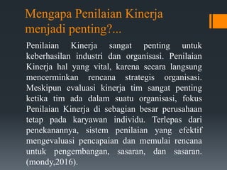 Mengapa Penilaian Kinerja
menjadi penting?...
Penilaian Kinerja sangat penting untuk
keberhasilan industri dan organisasi. Penilaian
Kinerja hal yang vital, karena secara langsung
mencerminkan rencana strategis organisasi.
Meskipun evaluasi kinerja tim sangat penting
ketika tim ada dalam suatu organisasi, fokus
Penilaian Kinerja di sebagian besar perusahaan
tetap pada karyawan individu. Terlepas dari
penekanannya, sistem penilaian yang efektif
mengevaluasi pencapaian dan memulai rencana
untuk pengembangan, sasaran, dan sasaran.
(mondy,2016).
 