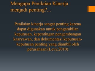 Mengapa Penilaian Kinerja
menjadi penting?...
Penilaian kinerja sangat penting karena
dapat digunakan untuk pengambilan
keputusan, kepentingan pengembangan
kaaryawan, dan dokumentasi keputusan-
keputusan penting yang diambil oleh
perusahaan.(Levy,2010)
 