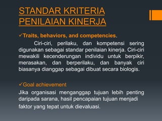 STANDAR KRITERIA
PENILAIAN KINERJA
Traits, behaviors, and competencies.
Ciri-ciri, perilaku, dan kompetensi sering
digunakan sebagai standar penilaian kinerja. Ciri-ciri
mewakili kecenderungan individu untuk berpikir,
merasakan, dan berperilaku, dan banyak ciri
biasanya dianggap sebagai dibuat secara biologis.
Goal achievement
Jika organisasi menganggap tujuan lebih penting
daripada sarana, hasil pencapaian tujuan menjadi
faktor yang tepat untuk dievaluasi.
 