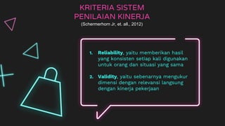 KRITERIA SISTEM
PENILAIAN KINERJA
1. Reliability, yaitu memberikan hasil
yang konsisten setiap kali digunakan
untuk orang dan situasi yang sama
2. Validity, yaitu sebenarnya mengukur
dimensi dengan relevansi langsung
dengan kinerja pekerjaan
(Schermerhorn Jr, et. all., 2012)
 