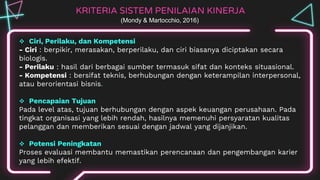 KRITERIA SISTEM PENILAIAN KINERJA
 Ciri, Perilaku, dan Kompetensi
- Ciri : berpikir, merasakan, berperilaku, dan ciri biasanya diciptakan secara
biologis.
- Perilaku : hasil dari berbagai sumber termasuk sifat dan konteks situasional.
- Kompetensi : bersifat teknis, berhubungan dengan keterampilan interpersonal,
atau berorientasi bisnis.
 Pencapaian Tujuan
Pada level atas, tujuan berhubungan dengan aspek keuangan perusahaan. Pada
tingkat organisasi yang lebih rendah, hasilnya memenuhi persyaratan kualitas
pelanggan dan memberikan sesuai dengan jadwal yang dijanjikan.
 Potensi Peningkatan
Proses evaluasi membantu memastikan perencanaan dan pengembangan karier
yang lebih efektif.
(Mondy & Martocchio, 2016)
 