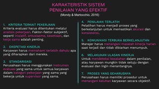 KARAKTERISTIK SISTEM
PENILAIAN YANG EFEKTIF
1. KRITERIA TERKAIT PEKERJAAN
Kriteria evaluasi harus ditentukan melalui
analisis pekerjaan. Faktor-faktor subjektif,
seperti inisiatif, antusiasme, kesetiaan, dan
kerja sama adalah penting.
2. EKSPETASI KINERJA
Karyawan harus memahami terlebih dahulu apa
yang diharapkan dari mereka.
3. STANDARISASI
Perusahaan harus menggunakan instrumen
evaluasi yang sama untuk semua karyawan
dalam kategori pekerjaan yang sama yang
bekerja untuk supervisor yang sama.
(Mondy & Martocchio, 2016)
4. PENILAIAN TERLATIH
Pelatihan harus menjadi proses yang
berkelanjutan untuk memastikan akurasi dan
konsistensi.
5. KOMUNIKASI TERBUKA BERKELANJUTAN
Manajer harus menangani masalah kinerja harian
saat terjadi dan tidak dibiarkan menumpuk.
6. MELAKUKAN ULASAN KINERJA
Untuk mendeteksi kesalahan dalam penilaian,
atau karyawan mungkin tidak setuju dengan
evaluasi dan ingin menantangnya.
7. PROSES YANG SEHARUSNYA
Perusahaan harus memiliki prosedur untuk
menangani keluhan karyawan secara objektif.
 