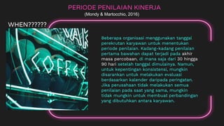 Beberapa organisasi menggunakan tanggal
perekrutan karyawan untuk menentukan
periode penilaian. Kadang-kadang penilaian
pertama bawahan dapat terjadi pada akhir
masa percobaan, di mana saja dari 30 hingga
90 hari setelah tanggal dimulainya. Namun,
untuk kepentingan konsistensi, mungkin
disarankan untuk melakukan evaluasi
berdasarkan kalender daripada peringatan.
Jika perusahaan tidak melakukan semua
penilaian pada saat yang sama, mungkin
tidak mungkin untuk membuat perbandingan
yang dibutuhkan antara karyawan.
PERIODE PENILAIAN KINERJA
(Mondy & Martocchio, 2016)
WHEN??????
 