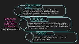 MASALAH
DALAM
PENILAIAN
KINERJA
KETIDAKNYAMANAN
PENILAI
Jika sistem PA memiliki desain yang salah, atau
administrasi yang tidak tepat, karyawan akan takut
menerima penilaian dan manajer akan membenci
memberikannya.
SUBJEKTIVITAS
EVALUASI KINERJA
Kesalahan penilaian mencerminkan perbedaan antara
proses penilaian manusia versus penilaian objektif, akurat,
yang tidak diwarnai oleh bias, prasangka, atau pengaruh
subyektif dan asing lainnya.
KECEMASAN
KARYAWAN
Ini dapat berupa ketidakpuasan, apatis, dan
pergantian karyawan
(Mondy & Martocchio, 2016)
 