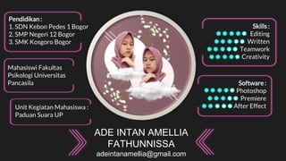 ADE INTAN AMELLIA
FATHUNNISSA
adeintanamellia@gmail.com
Pendidikan :
1. SDN Kebon Pedes 1 Bogor
2. SMP Negeri 12 Bogor
3. SMK Kosgoro Bogor
Mahasiswi Fakultas
Psikologi Universitas
Pancasila
Unit Kegiatan Mahasiswa :
Paduan Suara UP
Software :
Photoshop
Premiere
After Effect
Skills :
Editing
Written
Teamwork
Creativity
 