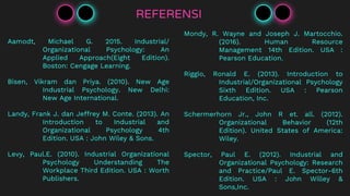 REFERENSI
Aamodt, Michael G. 2015. Industrial/
Organizational Psychology: An
Applied Approach(Eight Edition).
Boston: Cengage Learning.
Bisen, Vikram dan Priya. (2010). New Age
Industrial Psychology. New Delhi:
New Age International.
Landy, Frank J. dan Jeffrey M. Conte. (2013). An
Introduction to Industrial and
Organizational Psychology 4th
Edition. USA : John Wiley & Sons.
Levy, Paul.E. (2010). Industrial Organizational
Psychology Understanding The
Workplace Third Edition. USA : Worth
Publishers.
Mondy, R. Wayne and Joseph J. Martocchio.
(2016). Human Resource
Management 14th Edition. USA :
Pearson Education.
Riggio, Ronald E. (2013). Introduction to
Industrial/Organizational Psychology
Sixth Edition. USA : Pearson
Education, Inc.
Schermerhorn Jr., John R et. all. (2012).
Organizational Behavior (12th
Edition). United States of America:
Wiley.
Spector, Paul E. (2012). Industrial and
Organizational Psychology: Research
and Practice/Paul E. Spector-6th
Edition. USA : John Willey &
Sons,Inc.
 