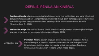Penilaian Kinerja adalah proses dua langkah pertama mendefinisikan apa yang dimaksud
dengan kinerja yang baik (pengembangan kriteria) diikuti oleh penerapan prosedur untuk
menilai karyawan dengan menentukan seberapa baik mereka memenuhi kriteria.
(Spector, Paul E., 2012)
Penilaian Kinerja adalah cara formal untuk menilai kinerja pekerja dibandingkan dengan
standar organisasi tertentu yang ditetapkan. (Riggio, 2013)
DEFINISI PENILAIAN KINERJA
KESIMPULAN
Penilaian Kinerja adalah tinjauan sistematis dalam prosedur formal
untuk mengukur, menilai, mendokumentasikan, dan mengevaluasi
kinerja tugas individu atau tim, serta untuk penyediaan feedback
kinerja dan mengarahkan rencana untuk masa depan.
 