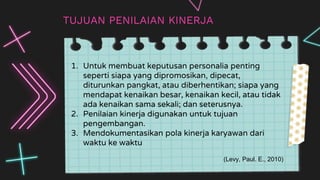 —SOMEONE FAMOUS
TUJUAN PENILAIAN KINERJA
1. Untuk membuat keputusan personalia penting
seperti siapa yang dipromosikan, dipecat,
diturunkan pangkat, atau diberhentikan; siapa yang
mendapat kenaikan besar, kenaikan kecil, atau tidak
ada kenaikan sama sekali; dan seterusnya.
2. Penilaian kinerja digunakan untuk tujuan
pengembangan.
3. Mendokumentasikan pola kinerja karyawan dari
waktu ke waktu
(Levy, Paul. E., 2010)
 