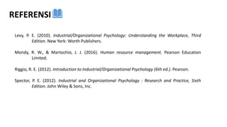 Levy, P. E. (2010). Industrial/Organizational Psychology: Understanding the Workplace, Third
Edition. New York: Worth Publishers.
Mondy, R. W., & Martochio, J. J. (2016). Human resource management. Pearson Education
Limited.
Riggio, R. E. (2012). Introduction to Industrial/Organizational Psychology (6th ed.). Pearson.
Spector, P. E. (2012). Industrial and Organizational Psychology : Research and Practice, Sixth
Edition. John Wiley & Sons, Inc.
REFERENSI
 