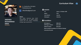 ANDHIKA
MUHAMMAD
SIKKA
Curriculum Vitae
PROFIL
Saya adalah seseorang yang mudah
menyeseuaikan diri di tempat maupun
suasana baru dan mampu menghadapi
berbagai tugas yang diberikan.
JL. Charlie No. 6A Halim
Perdanakusuma
dikasikka@gmail.com
BIODATA
TTL Jakarta, 11 Oktober 1999
Agama Islam
Jenis Kelamin Laki-laki
Kebangsaan Indonesia
Pendidikan
SDS Angkasa 3 2006-2011
SMP Negeri 4 Medan 2011-2014
SMAN 42 Jakarta 2014-2017
Masih menjalani pendidikan S1 di Fakultas Psikologi
Universitas Pancasila
MAHASISWA
 