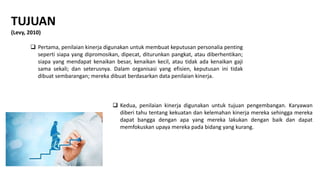 TUJUAN
(Levy, 2010)
 Pertama, penilaian kinerja digunakan untuk membuat keputusan personalia penting
seperti siapa yang dipromosikan, dipecat, diturunkan pangkat, atau diberhentikan;
siapa yang mendapat kenaikan besar, kenaikan kecil, atau tidak ada kenaikan gaji
sama sekali; dan seterusnya. Dalam organisasi yang efisien, keputusan ini tidak
dibuat sembarangan; mereka dibuat berdasarkan data penilaian kinerja.
 Kedua, penilaian kinerja digunakan untuk tujuan pengembangan. Karyawan
diberi tahu tentang kekuatan dan kelemahan kinerja mereka sehingga mereka
dapat bangga dengan apa yang mereka lakukan dengan baik dan dapat
memfokuskan upaya mereka pada bidang yang kurang.
 