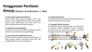 Penggunaan Penilaian
Kinerja (Mondy, R. W., & Martochio, J. J., 2016)
 Perencanaan Sumber Daya Manusia
Dalam menilai SDM suatu perusahaan, data harus
tersedia untuk mengidentifikasi mereka yang memiliki
potensi untuk dipromosikan atau untuk setiap area
internal yang berhubungan dengan karyawan.
 Pelatihan dan pengembangan
Penilaian kinerja harus menunjukkan kebutuhan spesifik
karyawan untuk pelatihan dan pengembangan.
 Perencanaan dan Pengembangan Karir
Perencanaan karir adalah proses yang berkelanjutan di
mana seorang individu menentukan tujuan karir dan
mengidentifikasi cara untuk mencapainya.
 Program Kompensasi
Hasil penilaian kinerja memberikan dasar bagi keputusan
rasional mengenai penyesuaian gaji.
 Hubungan Internal Karyawan
Data penilaian kinerja juga digunakan untuk keputusan
di beberapa bidang hubungan internal karyawan,
termasuk promosi, penurunan pangkat, pemutusan
hubungan kerja, PHK, dan pemindahan.
 Penilaian Potensi Karyawan
Beberapa organisasi mencoba untuk menilai potensi
karyawan ketika mereka menilai kinerja pekerjaannya.
 